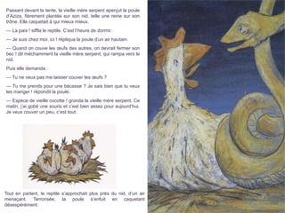 Passant devant la tente, la vieille mère serpent aperçut la poule
d’Aziza, fièrement plantée sur son nid, telle une reine sur son
trône. Elle caquetait à qui mieux mieux.
— La paix ! siffla le reptile. C’est l’heure de dormir.
— Je suis chez moi, ici ! répliqua la poule d’un air hautain.
— Quand on couve les œufs des autres, on devrait fermer son
bec ! dit méchamment la vieille mère serpent, qui rampa vers le
nid.
Puis elle demanda :
— Tu ne veux pas me laisser couver tes œufs ?
— Tu me prends pour une bécasse ? Je sais bien que tu veux
les manger ! répondit la poule.
— Espèce de vieille cocotte ! gronda la vieille mère serpent. Ce
matin, j’ai gobé une souris et c’est bien assez pour aujourd’hui.
Je veux couver un peu, c’est tout.
Tout en parlant, le reptile s’approchait plus près du nid, d’un air
menaçant. Terrorisée, la poule s’enfuit en caquetant
désespérément.
 
