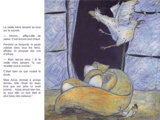 La vieille mère serpent se lova
sur la couvée.
— Hmmm... siffla-t-elle de
plaisir. C’est encore tout chaud.
Pendant ce temps-là, la poule
voletait dans tous les sens,
affolée, et poussait des cris
d’orfraie.
— Mais tais-toi donc ! fit la
vieille mère serpent. Tu vas
réveiller tout le monde !
C’était bien ce que voulait la
poule.
Mais Aziza dormait à poings
fermés. Elle rêvait du beau
livre que son père lui avait
promis… Aziza aimait bien lire,
et, pour elle, un livre était le
plus beau des cadeaux !
 