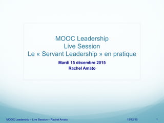 MOOC Leadership
Live Session
Le « Servant Leadership » en pratique
Mardi 15 décembre 2015
Rachel Amato
MOOC Leadership – Live Session – Rachel Amato 15/12/15 1
 