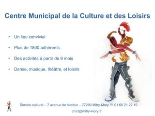 Un lieu convivial Plus de 1800 adhérents Des activités à partir de 9 mois Danse, musique, théâtre, et loisirs Centre Municipal de la Culture et des Loisirs Service culturel – 7 avenue de Verdun – 77290 Mitry-Mory    01 60 21 22 10 [email_address] 