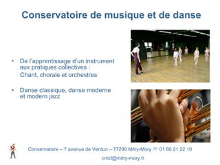 Conservatoire de musique et de danse De l’apprentissage d’un instrument aux pratiques collectives :  Chant, chorale et orchestres  Danse classique, danse moderne et modern jazz Conservatoire – 7 avenue de Verdun – 77290 Mitry-Mory    01 60 21 22 10 [email_address] 