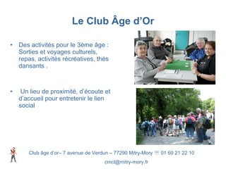 Le Club Âge d’Or Des activités pour le 3ème âge : Sorties et voyages culturels, repas, activités récréatives, thés dansants . Un lieu de proximité, d’écoute et d’accueil pour entretenir le lien social Club âge d’or– 7 avenue de Verdun – 77290 Mitry-Mory    01 60 21 22 10 [email_address] 