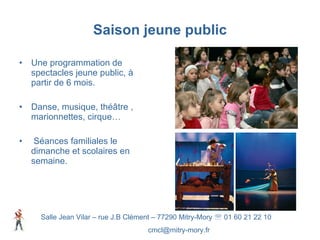 Saison jeune public Une programmation de spectacles jeune public, à partir de 6 mois. Danse, musique, théâtre , marionnettes, cirque…  Séances familiales le dimanche et scolaires en semaine. Salle Jean Vilar – rue J.B Clément – 77290 Mitry-Mory    01 60 21 22 10 [email_address] 