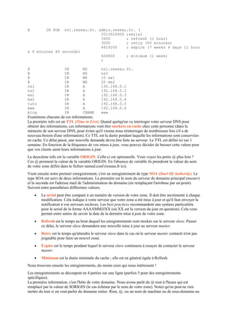 @ IN SOA ns1.reseau.fr. admin.reseau.fr. (
2013020905 ;serial
3600 ; refresh (1 hour)
3000 ; retry (50 minutes)
4619200 ; expire (7 weeks 4 days 11 hour
s 6 minutes 40 seconds)
604800 ; minimum (1 week)
)
@ IN NS ns1.reseau.fr.
@ IN NS ns2
@ IN MX 10 mx1
@ IN MX 20 mx2
ns1 IN A 192.168.0.1
ns2 IN A 192.168.0.2
mx1 IN A 192.168.0.3
mx2 IN A 192.168.0.4
tuto IN A 192.168.0.5
www IN A 192.168.0.6
blog IN CNAME www
Examinons chacune de ces informations.
La première info est un TTL (Time to Live). Quand quelqu'un va interroger votre serveur DNS pour
obtenir des informations, ces informations vont être stockées en cache chez cette personne (dans la
mémoire de son serveur DNS, pour éviter qu'il vienne nous réinterroger de nombreuses fois s'il a de
nouveau besoin d'une information). Ce TTL est la durée pendant laquelle les informations sont conservées
en cache. Ce délai passé, une nouvelle demande devra être faite au serveur. Le TTL est défini ici sur 1
semaine. En fonction de la fréquence de vos mises à jour, vous pouvez décider de baisser cette valeur pour
que vos clients aient leurs informations à jour.
La deuxième info est la variable ORIGIN. Celle-ci est optionnelle. Vous voyez les petits @ plus loin ?
Ces @ prennent la valeur de la variable ORIGIN. En l'absence de variable ils prendront la valeur du nom
de votre zone défini dans le fichier named.conf (reseau.fr ici).
Vient ensuite notre premier enregistrement, c'est un enregistrement de type SOA (Start Of Authority). Le
type SOA est suivi de deux informations. La première est le nom du serveur de domaine principal (master)
et la seconde est l'adresse mail de l'administrateur du domaine (en remplaçant l'arrobase par un point).
Suivent entre parenthèses différentes valeurs.
 Le serial peut être comparé à un numéro de version de votre zone. Il doit être incrémenté à chaque
modification. Cela indique à votre serveur que votre zone a été mise à jour et qu'il faut envoyer la
notification à vos serveurs esclaves. Les best practices recommandent une syntaxe particulière
pour le serial de la forme AAAAMMJJXX (où XX est la version du jour en question). Cela vous
permet entre autres de savoir la date de la dernière mise à jour de votre zone.
 Refresh est le temps au bout duquel les enregistrements sont stockés sur le serveur slave. Passer
ce délai, le serveur slave demandera une nouvelle mise à jour au serveur master.
 Retry est le temps qu'attendra le serveur slave dans le cas où le serveur master contacté n'est pas
joignable pour faire un nouvel essai.
 Expire est le temps pendant lequel le serveur slave continuera à essayer de contacter le serveur
master.
 Minimum est la durée minimale du cache ; elle est en général égale à Refresh.
Nous trouvons ensuite les enregistrements, du moins ceux qui nous intéressent !
Les enregistrements se découpent en 4 parties sur une ligne (parfois 5 pour des enregistrements
spécifiques).
La première information, c'est l'hôte de votre domaine. Nous avons parlé du @ tout à l'heure qui est
remplacé par la valeur de $ORIGIN (le cas échéant par le nom de votre zone). Notez qu'on peut ne rien
mettre du tout si on veut parler du domaine entier. Rien, @, ou un nom de machine ou de sous-domaine au
 