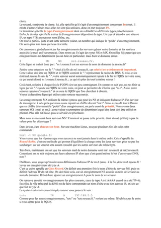 choix.
Le second, représente la classe. Ici, elle spécifie qu'il s'agit d'un enregistrement concernant Internet. Il
existe d'autres valeurs mais elles ne sont pas utilisées, donc on met toujours IN.
Le troisième spécifie le type d'enregistrement dont on a détaillé les différents types précédemment.
Enfin, le dernier spécifie la valeur de l'enregistrement dépendant du type. Un type A attendra une adresse
IP, un type PTR attendra un nom d'hôte, etc.
On trouve parfois, juste avant cette dernière valeur, un nombre qui indique le "poids" d'un enregistrement.
On verra plus loin dans quel cas c'est utile.
On commence généralement par les enregistrements des serveurs gérant notre domaine et les services
associés (le mail en l'occurrence). Dans notre cas il s'agit des types NS et MX. On utilise l'@ parce que ces
enregistrements ne déterminent pas un hôte en particulier, mais bien le domaine entier.
@ IN NS ns1.reseau.fr.
Cette ligne se traduit donc par : "ns1.reseau.fr est un serveur de nom de domaine de reseau.fr"
J'attire votre attention sur le "." situé à la fin de ns1.reseau.fr, car celui-ci est extrêmement important.
Cette valeur doit être un FQDN et le FQDN contient le "." représentant la racine du DNS. Si vous aviez
écrit ns1.reseau.fr sans le ".", votre serveur aurait automatiquement rajouté à la fin le FQDN de votre zone,
ce qui aurait donné ns1.reseau.fr.reseau.fr. ; ce qui n'a plus du tout la même valeur !
Ceci étant, réécrire à chaque fois le FQDN c'est un peu contraignant. Et comme on sait que, ne pas finir sa
ligne par un "." rajoute au FQDN de votre zone, on peut se permettre de n'écrire que "ns1". Ainsi, votre
serveur rajoutera "reseau.fr." et on aura le FQDN que l'on cherchait à obtenir.
Voyez la deuxième ligne qui utilise cette syntaxe raccourcie.
Les enregistrements MX utilisent la même syntaxe que pour les NS et indiquent l'adresse IP d'un serveur
de messagerie, à cela près que nous avons rajouté un chiffre devant "mx1". Nous avons dit tout à l'heure
que ce chiffre déterminait le "poids" d'un enregistrement, on parle aussi de priorité. Nous avons deux
serveurs MX : mx1 et mx2 ; cette valeur va permettre de déterminer lequel des deux doit être utilisé en
priorité. Plus elle est basse, plus le serveur est prioritaire.
Mais nous avons aussi deux serveurs NS ! Comment se passe cette priorité, étant donné qu'il n'y a pas de
valeur pour les départager ?
Dans ce cas, c'est chacun son tour. Sur une machine Linux, essayez plusieurs fois de suite cette
commande :
host -t NS google.fr
Vous verrez que les réponses que vous recevez ne sont jamais dans le même ordre. Cela s'appelle du
Round-Robin, c'est une méthode qui permet d'équilibrer la charge entre les deux serveurs pour ne pas les
surcharger, car un serveur sera autant consulté que les autres serveurs du même type.
Très bien, maintenant on sait que les serveurs mail de notre domaine sont mx1.reseau.fr et mx2.reseau.fr.
Cependant, on ne sait toujours pas leurs adresses IP alors que c'est quand même le but d'un serveur DNS,
non ?
D'ailleurs, vous voyez qu'ensuite nous définissons l'adresse IP de mx1 (sans . à la fin, donc mx1.reseau.fr !
) avec un enregistrement de type A.
C'est ce qu'on appelle un Glue Record. On définit une première fois le nom d'hôte du serveur NS, puis on
définit l'adresse IP de cet hôte. On doit faire cela, car un enregistrement NS associe un nom de serveur au
nom du domaine. Il faut donc ajouter un enregistrement A pour le nom de ce serveur.
On retrouve ensuite les enregistrements les plus courants, ceux de type A (et AAAA quand on a de l'IPv6).
En effet, le rôle principal du DNS est de faire correspondre un nom d'hôte avec son adresse IP, et c'est ce
que fait le type A.
La syntaxe est relativement simple comme vous pouvez le voir :
tuto IN A 192.168.0.5
Comme pour les autres enregistrements, "tuto" ou "tuto.reseau.fr." revient au même. N'oubliez pas le point
si vous optez pour le FQDN.
 