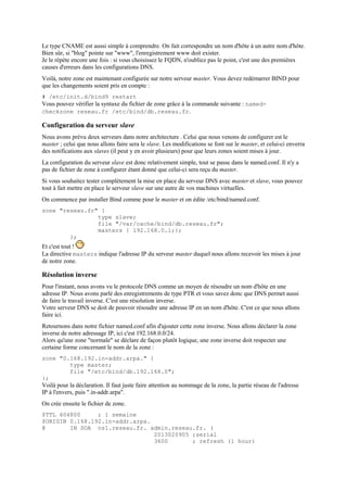 Le type CNAME est aussi simple à comprendre. On fait correspondre un nom d'hôte à un autre nom d'hôte.
Bien sûr, si "blog" pointe sur "www", l'enregistrement www doit exister.
Je le répète encore une fois : si vous choisissez le FQDN, n'oubliez pas le point, c'est une des premières
causes d'erreurs dans les configurations DNS.
Voilà, notre zone est maintenant configurée sur notre serveur master. Vous devez redémarrer BIND pour
que les changements soient pris en compte :
# /etc/init.d/bind9 restart
Vous pouvez vérifier la syntaxe du fichier de zone grâce à la commande suivante : named-
checkzone reseau.fr /etc/bind/db.reseau.fr.
Configuration du serveur slave
Nous avons prévu deux serveurs dans notre architecture . Celui que nous venons de configurer est le
master ; celui que nous allons faire sera le slave. Les modifications se font sur le master, et celui-ci enverra
des notifications aux slaves (il peut y en avoir plusieurs) pour que leurs zones soient mises à jour.
La configuration du serveur slave est donc relativement simple, tout se passe dans le named.conf. Il n'y a
pas de fichier de zone à configurer étant donné que celui-ci sera reçu du master.
Si vous souhaitez tester complètement la mise en place du serveur DNS avec master et slave, vous pouvez
tout à fait mettre en place le serveur slave sur une autre de vos machines virtuelles.
On commence par installer Bind comme pour le master et on édite /etc/bind/named.conf.
zone "reseau.fr" {
type slave;
file "/var/cache/bind/db.reseau.fr";
masters { 192.168.0.1;};
};
Et c'est tout !
La directive masters indique l'adresse IP du serveur master duquel nous allons recevoir les mises à jour
de notre zone.
Résolution inverse
Pour l'instant, nous avons vu le protocole DNS comme un moyen de résoudre un nom d'hôte en une
adresse IP. Nous avons parlé des enregistrements de type PTR et vous savez donc que DNS permet aussi
de faire le travail inverse. C'est une résolution inverse.
Votre serveur DNS se doit de pouvoir résoudre une adresse IP en un nom d'hôte. C'est ce que nous allons
faire ici.
Retournons dans notre fichier named.conf afin d'ajouter cette zone inverse. Nous allons déclarer la zone
inverse de notre adressage IP, ici c'est 192.168.0.0/24.
Alors qu'une zone "normale" se déclare de façon plutôt logique, une zone inverse doit respecter une
certaine forme concernant le nom de la zone :
zone "0.168.192.in-addr.arpa." {
type master;
file "/etc/bind/db.192.168.0";
};
Voilà pour la déclaration. Il faut juste faire attention au nommage de la zone, la partie réseau de l'adresse
IP à l'envers, puis ".in-addr.arpa".
On crée ensuite le fichier de zone.
$TTL 604800 ; 1 semaine
$ORIGIN 0.168.192.in-addr.arpa.
@ IN SOA ns1.reseau.fr. admin.reseau.fr. (
2013020905 ;serial
3600 ; refresh (1 hour)
 