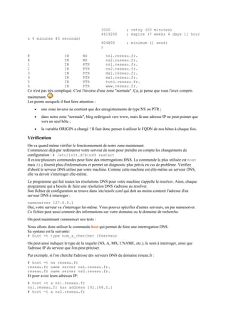 3000 ; retry (50 minutes)
4619200 ; expire (7 weeks 4 days 11 hour
s 6 minutes 40 seconds)
604800 ; minimum (1 week)
)
@ IN NS ns1.reseau.fr.
@ IN NS ns2.reseau.fr.
1 IN PTR ns1.reseau.fr.
2 IN PTR ns2.reseau.fr.
3 IN PTR mx1.reseau.fr.
4 IN PTR mx1.reseau.fr.
5 IN PTR tuto.reseau.fr.
6 IN PTR www.reseau.fr.
Ce n'est pas très compliqué. C'est l'inverse d'une zone "normale". Ça, je pense que vous l'avez compris
maintenant.
Les points auxquels il faut faire attention :
 une zone inverse ne contient que des enregistrements de type NS ou PTR ;
 dans notre zone "normale", blog redirigeait vers www, mais là une adresse IP ne peut pointer que
vers un seul hôte ;
 la variable ORIGIN a changé ! Il faut donc penser à utiliser le FQDN de nos hôtes à chaque fois.
Vérification
On va quand même vérifier le fonctionnement de notre zone maintenant.
Commencez déjà par redémarrer votre serveur de nom pour prendre en compte les changements de
configuration : # /etc/init.d/bind9 restart
Il existe plusieurs commandes pour faire des interrogations DNS. La commande la plus utilisée est host
mais dig fournit plus d'informations et permet un diagnostic plus précis en cas de problème. Vérifiez
d'abord le serveur DNS utilisé par votre machine. Comme cette machine est elle-même un serveur DNS,
elle va devoir s'interroger elle-même.
Le programme qui fait toutes les résolutions DNS pour votre machine s'appelle le resolver. Ainsi, chaque
programme qui a besoin de faire une résolution DNS s'adresse au resolver.
Son fichier de configuration se trouve dans /etc/resolv.conf qui doit au moins contenir l'adresse d'un
serveur DNS à interroger :
nameserver 127.0.0.1
Oui, votre serveur va s'interroger lui-même. Vous pouvez spécifier d'autres serveurs, un par nameserver.
Ce fichier peut aussi contenir des informations sur votre domaine ou le domaine de recherche.
On peut maintenant commencer nos tests :
Nous allons donc utiliser la commande host qui permet de faire une interrogation DNS.
Sa syntaxe est la suivante:
# host -t type nom_a_chercher IPserveur
On peut ainsi indiquer le type de la requête (NS, A, MX, CNAME, etc.), le nom à interroger, ainsi que
l'adresse IP du serveur que l'on peut préciser.
Par exemple, si l'on cherche l'adresse des serveurs DNS du domaine reseau.fr :
# host -t ns reseau.fr
reseau.fr name server ns1.reseau.fr.
reseau.fr name server ns2.reseau.fr.
Et pour avoir leurs adresses IP:
# host -t a ns1.reseau.fr
ns1.reseau.fr has address 192.168.0.1
# host -t a ns2.reseau.fr
 