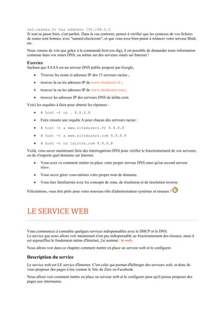 ns2.reseau.fr has address 192.168.0.2
Si tout se passe bien, c'est parfait. Dans le cas contraire, penser à vérifier que les syntaxes de vos fichiers
de zones sont bonnes, avec "named-checkzone", et que vous avez bien pensé à relancer votre serveur Bind,
etc.
Nous venons de voir que grâce à la commande host (ou dig), il est possible de demander toute information
contenue dans vos zones DNS, ou même sur des serveurs situés sur Internet !
Exercice
Sachant que 8.8.8.8 est un serveur DNS public proposé par Google,
 Trouvez les noms et adresses IP des 13 serveurs racine ;
 trouvez la ou les adresses IP de www.siteduzero.fr ;
 trouvez la ou les adresses IP de www.siteduzero.com ;
 trouvez les adresses IP des serveurs DNS de lalitte.com.
Voici les requêtes à faire pour obtenir les réponses :
 # host -t ns . 8.8.8.8
 Faire ensuite une requête A pour chacun des serveurs racine :
 # host -t a www.siteduzero.fr 8.8.8.8
 # host -t a www.siteduzero.com 8.8.8.8
 # host -t ns lalitte.com 8.8.8.8
Voilà, vous savez maintenant faire des interrogations DNS pour vérifier le fonctionnement de vos serveurs,
ou de n'importe quel domaine sur Internet.
 Vous avez vu comment mettre en place votre propre serveur DNS ainsi qu'un second serveur
slave.
 Vous savez gérer vous-mêmes votre propre nom de domaine.
 Vous êtes familiarisés avec les concepts de zone, de résolution et de résolution inverse.
Félicitations, vous être prêts pour votre nouveau rôle d'administrateur systèmes et réseaux !
LE SERVICE WEB
Vous commencez à connaître quelques services indispensables avec le DHCP et le DNS.
Le service que nous allons voir maintenant n'est pas indispensable au fonctionnement des réseaux, mais il
est aujourd'hui le fondement même d'Internet, j'ai nommé : le web.
Nous allons voir dans ce chapitre comment mettre en place un serveur web et le configurer.
Description du service
Le service web est LE service d'Internet. C'est celui qui permet d'héberger des serveurs web, et donc de
vous proposer des pages à lire comme le Site du Zéro ou Facebook.
Nous allons voir comment mettre en place un serveur web et le configurer pour qu'il puisse proposer des
pages aux internautes.
 
