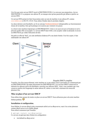 Une fois que notre serveur DHCP reçoit le DHCPDISCOVER, il va renvoyer une proposition, c'est un
DHCPOFFER. Il va proposer une adresse IP, un masque ainsi qu'une passerelle par défaut et parfois un
serveur DNS.
Un serveur DNS permet de faire l'association entre un nom de machine et une adresse IP, comme
www.lalitte.com et 88.191.135.63. Nous allons l'étudier dans le prochain chapitre.
Les deux derniers sont facultatifs, car ils ne sont pas fondamentalement indispensables au fonctionnement
réseau de la machine, bien qu'en pratique on ne puisse pas vraiment s'en passer.
Le client (votre machine) répond par un DHCPREQUEST. Celui-ci est aussi envoyé en broadcast et sert à
prévenir quelle offre est acceptée. Le serveur DHCP dont l'offre a été acceptée valide la demande et envoie
un DHCPACK qui valide l'allocation du bail.
On parle en effet de "bail", car cette attribution d'adresse IP a une durée limitée. Une fois expiré, il faut
redemander une adresse IP.
Requête DHCP complète
Toutefois, lors d'un renouvellement, notre machine ne va pas refaire toute la procédure en commençant par
un DHCPDISCOVER. On repart directement du DHCPREQUEST. Les serveurs DHCP conservent en
mémoire les adresses qu'ils ont distribuées, associées aux adresses MAC. Ainsi, vous constatez que vous
conservez parfois très longtemps la même adresse IP, même si votre bail a sûrement été renouvelé
plusieurs fois.
Mise en place d'un serveur DHCP
Nous allons donc essayer de mettre en place un serveur DHCP. Nous utiliserons pour cela notre machine
Debian préférée.
Installation et configuration.
Sous Debian, le serveur dhcp le plus couramment utilisé est isc-dhcp-server, mais il en existe plusieurs
comme dhcp3-server ou le célèbre dhcpd.
Nous allons commencer par l'installer.
# apt-get install isc-dhcp-server
Ce serveur est géré par deux fichiers de configuration :
 /etc/default/isc-dhcp-server
 