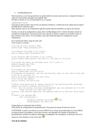  /etc/dhcp/dhcpd.conf
Dans le premier, on ne fera que déclarer sur quelle interface écoutera notre serveur. La plupart du temps, il
s'agit de votre interface principale qui s'appelle eth0.
On édite ce fichier et, si ce n'est pas déjà le cas, on rajoute :
INTERFACES="eth0"
Vous pouvez faire écouter votre serveur sur plusieurs interfaces, il suffit juste de les séparer par un espace :
INTERFACES="eth0 eth1 eth3"
Mais attention, dans ce cas il faudra bien spécifier quelles adresses distribuer sur chacun des réseaux.
Ensuite, le reste de la configuration se passe dans /etc/dhcp/dhcpd.conf. Ce fichier doit déjà contenir un
exemple de configuration. Vous pouvez faire une copie de ce fichier et repartir sur un fichier vierge ou
bien continuer avec celui-ci. Si vous l'éditez, notez que l'ordre des lignes de configuration n'a pas
d'importance.
On va partir d'un fichier vierge de notre côté.
Voici ce qu'il va contenir :
# Le nom de votre serveur dhcp
server-name "dhcp.monreseau.fr";
# Le domaine attribué à vos clients
option domain-name "monreseau.fr";
# Les serveurs DNS attribués à vos clients
option domain-name-servers 192.168.0.1, 192.168.0.2, 8.8.8.8;
# La durée des baux, en secondes (soit ici 5 jours !)
default-lease-time 7200;
max-lease-time 7200;
# Le masque de sous-réseau
option subnet-mask 255.255.255.0;
# L'adresse de broadcast, qui est optionnelle, mais ça vous fera un bon exe
rcice de la calculer ;-)
option broadcast-address 192.168.0.255;
# Le routeur par défaut
option routers 192.168.0.254;
# Enfin, nous précisons le réseau utilisé et les particularités associées
subnet 192.168.0.0 netmask 255.255.255.0 {
# Ici, nous ne voulons attribuer dynamiquement que les adresses de 10 à 100
range 192.168.0.10 192.168.0.100;
# Enfin, nous pouvons spécifier une adresse précise en fonction d'une machi
ne
# grâce à son adresse MAC
host rguichard-pc {
hardware ethernet 00:23:8B:4B 1:BD;
fixed-address 192.168.0.10;
}
Chaque ligne est commentée dans le fichier.
Notre fichier de configuration est maintenant prêt ! Nous pouvons essayer de lancer le service.
ATTENTION, si jamais vous lancez un serveur DHCP sur un réseau qui possède déjà un serveur DHCP,
ça risque de poser un problème, car les deux serveurs vont répondre aux requêtes en broadcast et,
potentiellement, attribuer des adresses identiques ou inadaptées. Par conséquent, ne faites pas cela sur le
réseau de votre entreprise ou de votre école !
Test de la solution
 