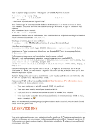 Dans un premier temps, nous allons vérifier que le serveur DHCP est bien en écoute :
# netstat -anup |grep dhcp
udp 0 0 0.0.0.0:67 0.0.0.0:*
956/dhcpd
Le serveur est bien en écoute sur le port UDP 67.
Nous allons essayer de faire une demande d'adresse IP et voir ce qui va se passer au niveau du réseau.
Mais cette fois, nous allons travailler avec un autre sniffer que Wireshark, en ligne de commande avec
tcpdump.
Nous allons tout d'abord l'installer :
# apt-get install tcpdump
Il faut ensuite le lancer dans un autre terminal, vous vous souvenez ? Il est possible de changer de terminal
avec la combinaison de touches CTRL+ATL+Fx.
On change de terminal, puis on lance tcpdump :
# tcpdump -i eth0 (Modifiez ethx en fonction de la valeur de votre interface)
L'interface se met en écoute :
listening on eth0, link-type EN10MB (Ethernet), capture size 65535 bytes
Maintenant, sur l'autre terminal, nous allons forcer une demande DHCP avec la commande dhclient :
# dhclient eth0
Enfin, nous pouvons retourner sur le terminal sur lequel tcpdump est lancé.
Il devrait y avoir quelques paquets reçus, dont ceux qui concernent notre requête DHCP :
17:39:43.007862 IP 0.0.0.0.bootpc > 255.255.255.255.bootps: BOOTP/DHCP, Req
uest from 08:00:27:4e:b7:b1, length 300
17:39:43.032031 IP 10.0.2.2.bootps > 10.0.2.20.bootpc: BOOTP/DHCP, Reply, l
ength 548
On voit ici une requête DHCP request, suivi du DHCP ACK (reply ici). Nous n'avons pas de DHCP
DISCOVER ou OFFER, car notre machine a déjà reçu son adresse par DHCP et ne fait donc que les deux
dernières étapes de la requête.
D'ailleurs il est possible que vous ayez deux réponses à votre requête : celle de votre serveur local et celle
de votre box si elle fait aussi office de serveur DHCP.
Notre serveur DHCP est donc bien installé et prêt à distribuer les adresses IP et informations réseau
pour les machines du réseau qui en ont besoin.
 Vous savez maintenant ce qu'est le protocole DHCP et à quoi il sert.
 Vous savez aussi installer et configurer un serveur DHCP.
 Enfin, vous avez vu comment une demande d’adresse IP par DHCP est effectuée.
 Vous savez mettre le désordre dans un réseau d'entreprise en mettant un serveur DHCP en place,
là où il y en a déjà un.
Il nous faut maintenant explorer les principes du protocole DNS dont nous avons parlé mais dont nous ne
savons encore pas grand-chose...
LE SERVICE DNS
Vous savez maintenant comment votre ordinateur récupère son adresse IP. Vous savez aussi que toutes les
machines (ordinateurs, serveurs, routeurs, etc.) connectées à Internet possèdent, elles aussi, une adresse IP.
Enfin, nous savons, depuis quelques chapitres déjà, que c'est cette adresse IP qui permet aux machines de
communiquer entre elles.
 