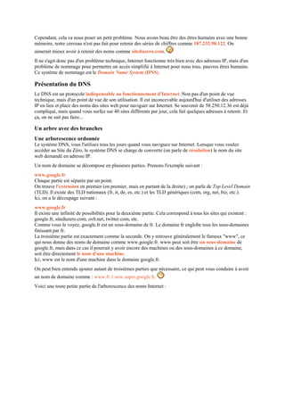 Cependant, cela va nous poser un petit problème. Nous avons beau être des êtres humains avec une bonne
mémoire, notre cerveau n'est pas fait pour retenir des séries de chiffres comme 187.232.98.122. On
aimerait mieux avoir à retenir des noms comme siteduzero.com.
Il ne s'agit donc pas d'un problème technique, Internet fonctionne très bien avec des adresses IP, mais d'un
problème de nommage pour permettre un accès simplifié à Internet pour nous tous, pauvres êtres humains.
Ce système de nommage est le Domain Name System (DNS).
Présentation du DNS
Le DNS est un protocole indispensable au fonctionnement d'Internet. Non pas d'un point de vue
technique, mais d'un point de vue de son utilisation. Il est inconcevable aujourd'hui d'utiliser des adresses
IP en lieu et place des noms des sites web pour naviguer sur Internet. Se souvenir de 58.250.12.36 est déjà
compliqué, mais quand vous surfez sur 40 sites différents par jour, cela fait quelques adresses à retenir. Et
ça, on ne sait pas faire...
Un arbre avec des branches
Une arborescence ordonnée
Le système DNS, vous l'utilisez tous les jours quand vous naviguez sur Internet. Lorsque vous voulez
accéder au Site du Zéro, le système DNS se charge de convertir (on parle de résolution) le nom du site
web demandé en adresse IP.
Un nom de domaine se décompose en plusieurs parties. Prenons l'exemple suivant :
www.google.fr
Chaque partie est séparée par un point.
On trouve l'extension en premier (en premier, mais en partant de la droite) ; on parle de Top Level Domain
(TLD). Il existe des TLD nationaux (fr, it, de, es, etc.) et les TLD génériques (com, org, net, biz, etc.).
Ici, on a le découpage suivant :
www.google.fr
Il existe une infinité de possibilités pour la deuxième partie. Cela correspond à tous les sites qui existent :
google.fr, siteduzero.com, ovh.net, twitter.com, etc.
Comme vous le voyez, google.fr est un sous-domaine de fr. Le domaine fr englobe tous les sous-domaines
finissant par fr.
La troisième partie est exactement comme la seconde. On y retrouve généralement le fameux "www", ce
qui nous donne des noms de domaine comme www.google.fr. www peut soit être un sous-domaine de
google.fr, mais dans ce cas il pourrait y avoir encore des machines ou des sous-domaines à ce domaine,
soit être directement le nom d'une machine.
Ici, www est le nom d'une machine dans le domaine google.fr.
On peut bien entendu ajouter autant de troisièmes parties que nécessaire, ce qui peut vous conduire à avoir
un nom de domaine comme : www.fr.1.new.super.google.fr.
Voici une toute petite partie de l'arborescence des noms Internet :
 