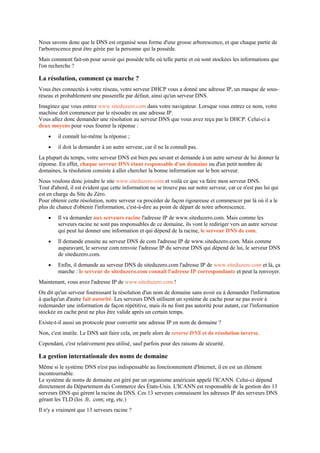 Nous savons donc que le DNS est organisé sous forme d'une grosse arborescence, et que chaque partie de
l'arborescence peut être gérée par la personne qui la possède.
Mais comment fait-on pour savoir qui possède telle où telle partie et où sont stockées les informations que
l'on recherche ?
La résolution, comment ça marche ?
Vous êtes connectés à votre réseau, votre serveur DHCP vous a donné une adresse IP, un masque de sous-
réseau et probablement une passerelle par défaut, ainsi qu'un serveur DNS.
Imaginez que vous entrez www.siteduzero.com dans votre navigateur. Lorsque vous entrez ce nom, votre
machine doit commencer par le résoudre en une adresse IP.
Vous allez donc demander une résolution au serveur DNS que vous avez reçu par le DHCP. Celui-ci a
deux moyens pour vous fournir la réponse :
 il connaît lui-même la réponse ;
 il doit la demander à un autre serveur, car il ne la connaît pas.
La plupart du temps, votre serveur DNS est bien peu savant et demande à un autre serveur de lui donner la
réponse. En effet, chaque serveur DNS étant responsable d'un domaine ou d'un petit nombre de
domaines, la résolution consiste à aller chercher la bonne information sur le bon serveur.
Nous voulons donc joindre le site www.siteduzero.com et voilà ce que va faire mon serveur DNS.
Tout d'abord, il est évident que cette information ne se trouve pas sur notre serveur, car ce n'est pas lui qui
est en charge du Site du Zéro.
Pour obtenir cette résolution, notre serveur va procéder de façon rigoureuse et commencer par là où il a le
plus de chance d'obtenir l'information, c'est-à-dire au point de départ de notre arborescence.
 Il va demander aux serveurs racine l'adresse IP de www.siteduzero.com. Mais comme les
serveurs racine ne sont pas responsables de ce domaine, ils vont le rediriger vers un autre serveur
qui peut lui donner une information et qui dépend de la racine, le serveur DNS de com.
 Il demande ensuite au serveur DNS de com l'adresse IP de www.siteduzero.com. Mais comme
auparavant, le serveur com renvoie l'adresse IP du serveur DNS qui dépend de lui, le serveur DNS
de siteduzero.com.
 Enfin, il demande au serveur DNS de siteduzero.com l'adresse IP de www.siteduzero.com et là, ça
marche : le serveur de siteduzero.com connaît l'adresse IP correspondante et peut la renvoyer.
Maintenant, vous avez l'adresse IP de www.siteduzero.com !
On dit qu'un serveur fournissant la résolution d'un nom de domaine sans avoir eu à demander l'information
à quelqu'un d'autre fait autorité. Les serveurs DNS utilisent un système de cache pour ne pas avoir à
redemander une information de façon répétitive, mais ils ne font pas autorité pour autant, car l'information
stockée en cache peut ne plus être valide après un certain temps.
Existe-t-il aussi un protocole pour convertir une adresse IP en nom de domaine ?
Non, c'est inutile. Le DNS sait faire cela, on parle alors de reverse DNS et de résolution inverse.
Cependant, c'est relativement peu utilisé, sauf parfois pour des raisons de sécurité.
La gestion internationale des noms de domaine
Même si le système DNS n'est pas indispensable au fonctionnement d'Internet, il en est un élément
incontournable.
Le système de noms de domaine est géré par un organisme américain appelé l'ICANN. Celui-ci dépend
directement du Département du Commerce des États-Unis. L'ICANN est responsable de la gestion des 13
serveurs DNS qui gèrent la racine du DNS. Ces 13 serveurs connaissent les adresses IP des serveurs DNS
gérant les TLD (les .fr, .com; org, etc.)
Il n'y a vraiment que 13 serveurs racine ?
 