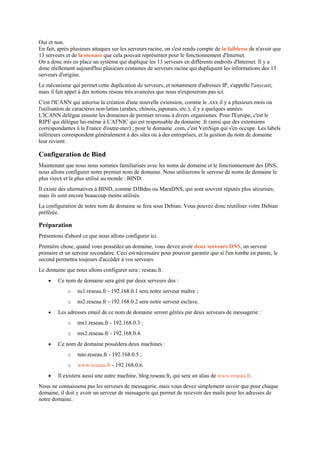 Oui et non.
En fait, après plusieurs attaques sur les serveurs racine, on s'est rendu compte de la faiblesse de n'avoir que
13 serveurs et de la menace que cela pouvait représenter pour le fonctionnement d'Internet.
On a donc mis en place un système qui duplique les 13 serveurs en différents endroits d'Internet. Il y a
donc réellement aujourd'hui plusieurs centaines de serveurs racine qui dupliquent les informations des 13
serveurs d'origine.
Le mécanisme qui permet cette duplication de serveurs, et notamment d'adresses IP, s'appelle l'anycast,
mais il fait appel à des notions réseau très avancées que nous n'exposerons pas ici.
C'est l'ICANN qui autorise la création d'une nouvelle extension, comme le .xxx il y a plusieurs mois ou
l'utilisation de caractères non-latins (arabes, chinois, japonais, etc.), il y a quelques années.
L'ICANN délègue ensuite les domaines de premier niveau à divers organismes. Pour l'Europe, c'est le
RIPE qui délègue lui-même à L'AFNIC qui est responsable du domaine .fr (ainsi que des extensions
correspondantes à la France d'outre-mer) ; pour le domaine .com, c'est VeriSign qui s'en occupe. Les labels
inférieurs correspondent généralement à des sites ou à des entreprises, et la gestion du nom de domaine
leur revient.
Configuration de Bind
Maintenant que nous nous sommes familiarisés avec les noms de domaine et le fonctionnement des DNS,
nous allons configurer notre premier nom de domaine. Nous utiliserons le serveur de noms de domaine le
plus vieux et le plus utilisé au monde : BIND.
Il existe des alternatives à BIND, comme DJBdns ou MaraDNS, qui sont souvent réputés plus sécurisés,
mais ils sont encore beaucoup moins utilisés.
La configuration de notre nom de domaine se fera sous Debian. Vous pouvez donc réutiliser votre Debian
préférée.
Préparation
Présentons d'abord ce que nous allons configurer ici.
Première chose, quand vous possédez un domaine, vous devez avoir deux serveurs DNS, un serveur
primaire et un serveur secondaire. Ceci est nécessaire pour pouvoir garantir que si l'un tombe en panne, le
second permettra toujours d'accéder à vos serveurs.
Le domaine que nous allons configurer sera : reseau.fr.
 Ce nom de domaine sera géré par deux serveurs dns :
o ns1.reseau.fr - 192.168.0.1 sera notre serveur maître ;
o ns2.reseau.fr - 192.168.0.2 sera notre serveur esclave.
 Les adresses email de ce nom de domaine seront gérées par deux serveurs de messagerie :
o mx1.reseau.fr - 192.168.0.3 ;
o mx2.reseau.fr - 192.168.0.4.
 Ce nom de domaine possédera deux machines :
o tuto.reseau.fr - 192.168.0.5 ;
o www.reseau.fr - 192.168.0.6.
 Il existera aussi une autre machine, blog.reseau.fr, qui sera un alias de www.reseau.fr.
Nous ne connaissons pas les serveurs de messagerie, mais vous devez simplement savoir que pour chaque
domaine, il doit y avoir un serveur de messagerie qui permet de recevoir des mails pour les adresses de
notre domaine.
 