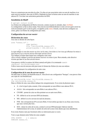 Nous ne connaissons pas non plus les alias. Un alias est une association entre un nom de machine et un
autre nom de machine, alors que le DNS a l'habitude de faire la liaison entre un nom de machine et une
adresse IP. C'est donc une association particulière du DNS.
Installation de Bind9
# apt-get install bind9
Les fichiers de configuration de Bind se trouvent, comme on peut s'y attendre, dans /etc/bind.
La configuration se fait en deux temps. Nous devons tout d'abord déclarer à notre serveur quels seront les
noms de domaine qu'il va devoir gérer, on appelle ça des zones. Ensuite, nous devrons configurer ces
zones, grâce à un fichier de configuration par zones.
Configuration du serveur master
Déclaration des zones
Une zone se déclare de cette façon :
zone "reseau.fr" {
type master;
file "/etc/bind/db.reseau.fr";
allow-transfer { 192.168.0.2; };
};
Le type indique si vous êtes master ou slave sur la zone, c'est-à-dire si c'est vous qui effectuez les mises à
jour (master) ou si vous les recevez d'un autre serveur (slave).
File indique le fichier dans lequel sera configurée votre zone.
Allow-transfer indique le serveur qui pourra recevoir vos mises à jour. Bien entendu, cette directive
n'existe que dans le cas d'un serveur master.
Vous pouvez vérifier la syntaxe du fichier named.conf grâce à la commande named-
checkconf /etc/bind/named.conf
Celle-ci nous sera de nouveau utile pour tester le format des fichiers de zone eux-mêmes
Passons maintenant à la configuration de notre zone.
Configuration de la zone du serveur master
On édite donc le fichier /etc/bind/db.reseau.fr. Afin d'avoir une configuration "basique", vous pouvez faire
une copie de /etc/bind/db.local.
cp /etc/bind/db.local /etc/bind/db.reseau.fr
vim /etc/bind/db.reseau.fr
Dans ce fichier de zone, nous allons indiquer des enregistrements. Il en existe de plusieurs types :
 A : c'est le type le plus courant, il fait correspondre un nom d'hôte à une adresse IPv4 ;
 AAAA : fait correspondre un nom d'hôte à une adresse IPv6 ;
 CNAME : permet de créer un alias pointant sur un autre nom d'hôte ;
 NS : définit le ou les serveurs DNS du domaine ;
 MX : définit le ou les serveurs de mail du domaine ;
 PTR : fait correspond une IP à un nom d'hôte. Il n'est utilisé que dans le cas d'une zone inverse,
que nous verrons plus loin ;
 SOA : donne les infos de la zone, comme le serveur DNS principal, l'adresse mail de
l'administrateur de la zone, le numéro de série de la zone et des durées que nous détaillerons.
Il en existe d'autres mais pas forcément utiles ou intéressants pour ce cours.
Voici ce que donnera notre fichier de zone complet :
$TTL 604800 ; 1 semaine
$ORIGIN reseau.fr.
 