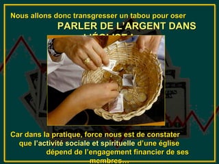 Nous allons donc transgresser un tabou pour oser
             PARLER DE L’ARGENT DANS
                 L’ÉGLISE !




Car dans la pratique, force nous est de constater
  que l’activité sociale et spirituelle d’une église
          dépend de l’engagement financier de ses
                        membres…
 