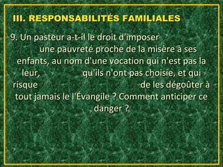 III. RESPONSABILITÉS FAMILIALES

9. Un pasteur a-t-il le droit d'imposer
         une pauvreté proche de la misère à ses
   enfants, au nom d'une vocation qui n'est pas la
    leur,           qu'ils n'ont pas choisie, et qui
 risque                            de les dégoûter à
  tout jamais le l'Évangile ? Comment anticiper ce
                       danger ?
 