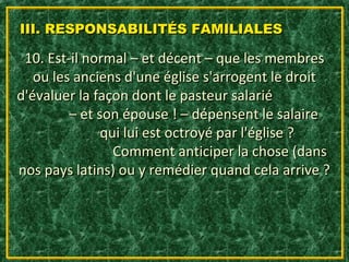 III. RESPONSABILITÉS FAMILIALES

 10. Est-il normal – et décent – que les membres
   ou les anciens d'une église s'arrogent le droit
d'évaluer la façon dont le pasteur salarié
         – et son épouse ! – dépensent le salaire
               qui lui est octroyé par l'église ?
                 Comment anticiper la chose (dans
nos pays latins) ou y remédier quand cela arrive ?
 