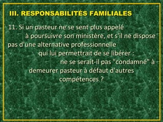 III. RESPONSABILITÉS FAMILIALES

11. Si un pasteur ne se sent plus appelé
       à poursuivre son ministère, et s'il ne dispose
pas d'une alternative professionnelle
           qui lui permettrait de se libérer :
                    ne se serait-il pas "condamné" à
        demeurer pasteur à défaut d'autres
                   compétences ?
 