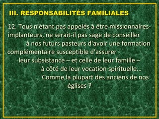 III. RESPONSABILITÉS FAMILIALES

12. Tous n'étant pas appelés à être missionnaires-
implanteurs, ne serait-il pas sage de conseiller
       à nos futurs pasteurs d'avoir une formation
complémentaire susceptible d'assurer
    leur subsistance – et celle de leur famille –
            à côté de leur vocation spirituelle…
            Comme la plupart des anciens de nos
                      églises ?
 