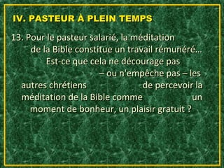 IV. PASTEUR À PLEIN TEMPS

13. Pour le pasteur salarié, la méditation
     de la Bible constitue un travail rémunéré…
         Est-ce que cela ne décourage pas
                       – ou n'empêche pas – les
  autres chrétiens                de percevoir la
  méditation de la Bible comme                un
     moment de bonheur, un plaisir gratuit ?
 