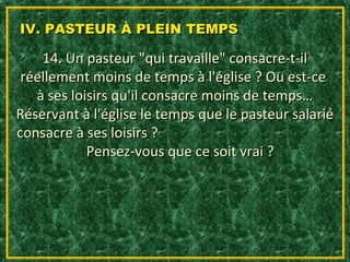 IV. PASTEUR À PLEIN TEMPS

    14. Un pasteur "qui travaille" consacre-t-il
 réellement moins de temps à l'église ? Ou est-ce
   à ses loisirs qu'il consacre moins de temps…
Réservant à l'église le temps que le pasteur salarié
consacre à ses loisirs ?
            Pensez-vous que ce soit vrai ?
 