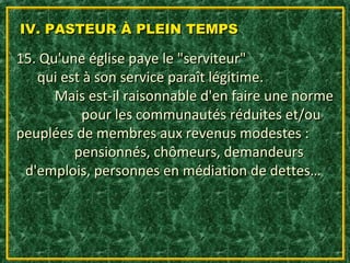 IV. PASTEUR À PLEIN TEMPS

15. Qu'une église paye le "serviteur"
   qui est à son service paraît légitime.
      Mais est-il raisonnable d'en faire une norme
           pour les communautés réduites et/ou
peuplées de membres aux revenus modestes :
         pensionnés, chômeurs, demandeurs
 d'emplois, personnes en médiation de dettes…
 