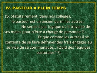 IV. PASTEUR À PLEIN TEMPS

16. Statutairement, dans nos collèges,
    le pasteur est un ancien parmi les autres…
          Ne serait-il pas logique qu'il travaille de
ses mains pour n'être à charge de personne ?…
                    Et que comme les autres il se
contente de se faire défrayer des frais engagés au
 service de sa communauté… (Quid des "équipes
                   pastorales" ?)
 