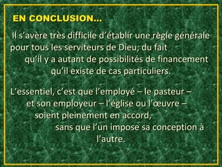 EN CONCLUSION…
Il s’avère très difficile d’établir une règle générale
pour tous les serviteurs de Dieu, du fait
     qu’il y a autant de possibilités de financement
             qu’il existe de cas particuliers.

L’essentiel, c’est que l’employé – le pasteur –
    et son employeur – l’église ou l’œuvre –
      soient pleinement en accord,
            sans que l’un impose sa conception à
                        l’autre.
 