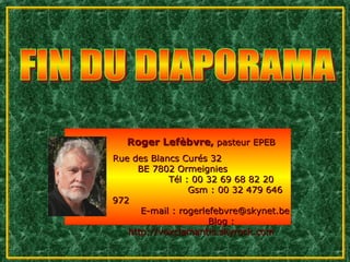 Roger Lefèbvre, pasteur EPEB
Rue des Blancs Curés 32
     BE 7802 Ormeignies
            Tél : 00 32 69 68 82 20
                 Gsm : 00 32 479 646
972
      E-mail : rogerlefebvre@skynet.be
                      Blog :
   http://voxclamantis.skyrock.com
 