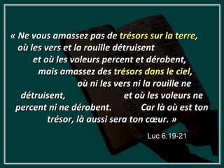 « Ne vous amassez pas de trésors sur la terre,
  où les vers et la rouille détruisent
      et où les voleurs percent et dérobent,
       mais amassez des trésors dans le ciel,
                  où ni les vers ni la rouille ne
   détruisent,                et où les voleurs ne
 percent ni ne dérobent.           Car là où est ton
          trésor, là aussi sera ton cœur. »
                                   Luc 6:19-21
 