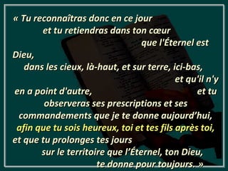 « Tu reconnaîtras donc en ce jour
       et tu retiendras dans ton cœur
                                  que l'Éternel est
Dieu,
   dans les cieux, là-haut, et sur terre, ici-bas,
                                           et qu'il n'y
en a point d'autre,                             et tu
        observeras ses prescriptions et ses
 commandements que je te donne aujourd’hui,
 afin que tu sois heureux, toi et tes fils après toi,
et que tu prolonges tes jours
       sur le territoire que l’Éternel, ton Dieu,
                      te donne pour toujours. »
 