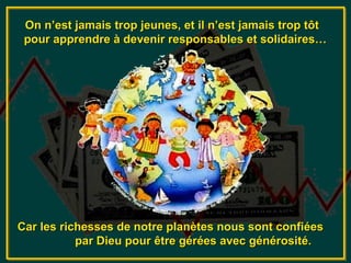 On n’est jamais trop jeunes, et il n’est jamais trop tôt
 pour apprendre à devenir responsables et solidaires…




Car les richesses de notre planètes nous sont confiées
           par Dieu pour être gérées avec générosité.
 