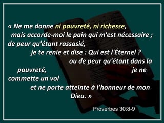 « Ne me donne ni pauvreté, ni richesse,
 mais accorde-moi le pain qui m'est nécessaire ;
de peur qu'étant rassasié,
       je te renie et dise : Qui est l'Éternel ?
                     ou de peur qu'étant dans la
   pauvreté,                                je ne
commette un vol
       et ne porte atteinte à l’honneur de mon
                      Dieu. »
                            Proverbes 30:8-9
 
