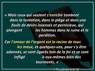 « Mais ceux qui veulent s'enrichir tombent
   dans la tentation, dans le piège et dans une
    foule de désirs insensés et pernicieux, qui
 plongent         les hommes dans la ruine et la
                     perdition.
Car l'amour de l'argent est la racine de tous
        les maux, et quelques-uns, pour s'y être
 adonnés, se sont égarés loin de la foi et se sont
      infligé         à eux-mêmes bien des
                  tourments. »
                            1 Timothée 6:9-10
 