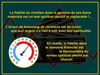 La fidélité du chrétien dans la gérance de ses biens
 matériels est un test spirituel décisif et implacable !...


L'erreur de beaucoup de chrétiens est de croire
   que leur argent n'a rien à voir avec leur spiritualité.


                           En réalité, la fidélité dans
                          le domaine financier est
                                   le thermomètre du
                           niveau spirituel atteint par
                                    chacun.
 