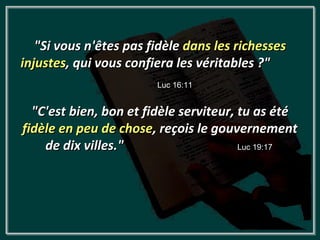 "Si vous n'êtes pas fidèle dans les richesses
injustes, qui vous confiera les véritables ?"
                        Luc 16:11


  "C'est bien, bon et fidèle serviteur, tu as été
fidèle en peu de chose, reçois le gouvernement
    de dix villes."                     Luc 19:17
 