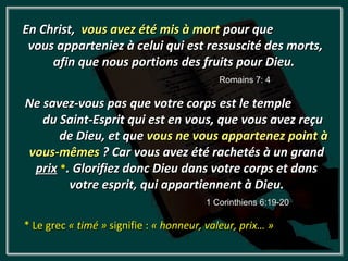 En Christ, vous avez été mis à mort pour que
 vous apparteniez à celui qui est ressuscité des morts,
     afin que nous portions des fruits pour Dieu.
                                           Romains 7: 4

Ne savez-vous pas que votre corps est le temple
   du Saint-Esprit qui est en vous, que vous avez reçu
      de Dieu, et que vous ne vous appartenez point à
vous-mêmes ? Car vous avez été rachetés à un grand
 prix *. Glorifiez donc Dieu dans votre corps et dans
        votre esprit, qui appartiennent à Dieu.
                                        1 Corinthiens 6:19-20

* Le grec « timé » signifie : « honneur, valeur, prix… »
 