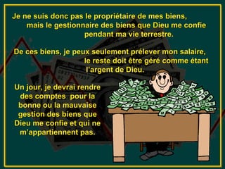 Je ne suis donc pas le propriétaire de mes biens,
    mais le gestionnaire des biens que Dieu me confie
                    pendant ma vie terrestre.

De ces biens, je peux seulement prélever mon salaire,
                    le reste doit être géré comme étant
                     l’argent de Dieu.

Un jour, je devrai rendre
 des comptes pour la
 bonne ou la mauvaise
 gestion des biens que
Dieu me confie et qui ne
 m’appartiennent pas.
 