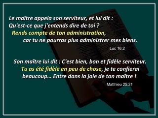 Le maître appela son serviteur, et lui dit :
Qu'est-ce que j'entends dire de toi ?
 Rends compte de ton administration,
     car tu ne pourras plus administrer mes biens.
                                          Luc 16:2


 Son maître lui dit : C'est bien, bon et fidèle serviteur.
   Tu as été fidèle en peu de chose, je te confierai
    beaucoup… Entre dans la joie de ton maître !
                                        Matthieu 25:21
 
