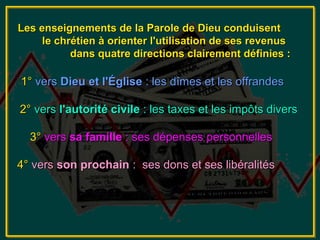 Les enseignements de la Parole de Dieu conduisent
     le chrétien à orienter l'utilisation de ses revenus
           dans quatre directions clairement définies :

1° vers Dieu et l'Église : les dîmes et les offrandes

2° vers l'autorité civile : les taxes et les impôts divers

  3° vers sa famille : ses dépenses personnelles

4° vers son prochain : ses dons et ses libéralités
 