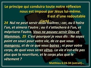 Le principe qui conduira toute notre réflexion
         nous est imposé par Jésus lui-même.
                            Il est d’une redoutable
                       clarté :
24 Nul ne peut servir deux maîtres ; car, ou il haïra
l’un, et aimera l’autre ; ou il s’attachera à l’un, et
méprisera l’autre. Vous ne pouvez servir Dieu et
Mammon. 25 C'est pourquoi je vous dis : Ne soyez
point en souci pour votre vie, de ce que vous
mangerez, et de ce que vous boirez ; ni pour votre
corps, de quoi vous serez vêtus. La vie n'est-elle pas
plus que la nourriture, et le corps plus que le
vêtement ?
                              Matthieu 6:24-34 (extrait)…
 