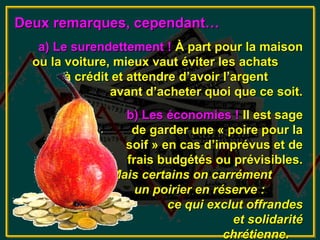 Deux remarques, cependant…
   a) Le surendettement ! À part pour la maison
  ou la voiture, mieux vaut éviter les achats
        à crédit et attendre d’avoir l’argent
                avant d’acheter quoi que ce soit.
                 b) Les économies ! Il est sage
                  de garder une « poire pour la
                 soif » en cas d’imprévus et de
                 frais budgétés ou prévisibles.
               Mais certains on carrément
                   un poirier en réserve :
                         ce qui exclut offrandes
                                    et solidarité
                                   chrétienne.
 