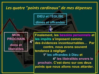 Les quatre "points cardinaux" de mes dépenses
                   DIEU et l’ÉGLISE
                  dîmes et offrandes

                            1°
  MON             Finalement, les besoins personnels et
                                              MA FAMILLE
PROCHAIN
                     Ntre, nous
                  les impôts s’imposent comme
                     REVENUS                     besoins
               4° des évidences incontournables… Par
                                          3°
   dons et                                     personnels
                        contre, nous avons souvent
 libéralités
                  tendance à négliger
                             2°
                        1° les offrandes à Dieu et
                               4° les libéralités envers le
                   AUTORITÉ C’est donc sur ces deux
                    prochain. CIVILE
                  points que nous allons nous attarder.
                    impôts et taxes
 