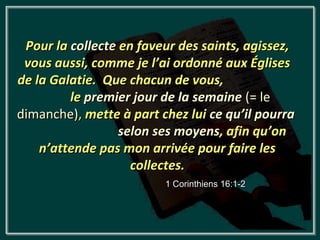 Pour la collecte en faveur des saints, agissez,
 vous aussi, comme je l’ai ordonné aux Églises
de la Galatie. Que chacun de vous,
         le premier jour de la semaine (= le
dimanche), mette à part chez lui ce qu’il pourra
                  selon ses moyens, afin qu’on
    n’attende pas mon arrivée pour faire les
                    collectes.
                         1 Corinthiens 16:1-2
 