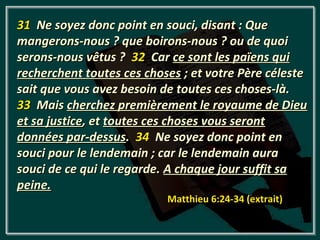 31 Ne soyez donc point en souci, disant : Que
mangerons-nous ? que boirons-nous ? ou de quoi
serons-nous vêtus ? 32 Car ce sont les païens qui
recherchent toutes ces choses ; et votre Père céleste
sait que vous avez besoin de toutes ces choses-là.
33 Mais cherchez premièrement le royaume de Dieu
et sa justice, et toutes ces choses vous seront
données par-dessus. 34 Ne soyez donc point en
souci pour le lendemain ; car le lendemain aura
souci de ce qui le regarde. A chaque jour suffit sa
peine.
                           Matthieu 6:24-34 (extrait)
 
