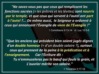 "Ne savez-vous pas que ceux qui remplissent les
fonctions sacrées (= les prêtres et les lévites) sont nourris
 par le temple, et que ceux qui servent à l'autel ont part
  à l'autel ?... De même aussi, le Seigneur a ordonné à
ceux qui annoncent l'Évangile de vivre de l'Évangile !"
                             1 Corinthiens 9:13-14 cf. Luc 10:5-8



 "Que les anciens qui président bien soient jugés dignes
  d'un double honneur (= d’un double salaire ?), surtout
    ceux qui prennent de la peine à la prédication et à
l'enseignement. Car l'Écriture dit :
      Tu n'emmuseleras pas le bœuf qui foule le grain, et
               L'ouvrier mérite son salaire."
                                          1 Timothée 5:17-18
 