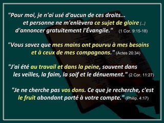 "Pour moi, je n'ai usé d'aucun de ces droits...
     et personne ne m'enlèvera ce sujet de gloire […]
  d'annoncer gratuitement l'Évangile." (1 Cor. 9:15-18)

"Vous savez que mes mains ont pourvu à mes besoins
        et à ceux de mes compagnons." (Actes 20:34)

"J'ai été au travail et dans la peine, souvent dans
  les veilles, la faim, la soif et le dénuement." (2 Cor. 11:27)

 "Je ne cherche pas vos dons. Ce que je recherche, c'est
    le fruit abondant porté à votre compte." (Philip. 4:17)
 