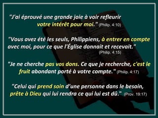 "J'ai éprouvé une grande joie à voir refleurir
           votre intérêt pour moi." (Philip. 4:10)

"Vous avez été les seuls, Philippiens, à entrer en compte
avec moi, pour ce que l'Église donnait et recevait."
                                        (Philip. 4:15)


"Je ne cherche pas vos dons. Ce que je recherche, c'est le
     fruit abondant porté à votre compte." (Philip. 4:17)

 "Celui qui prend soin d’une personne dans le besoin,
 prête à Dieu qui lui rendra ce qui lui est dû." (Prov. 19:17)
 