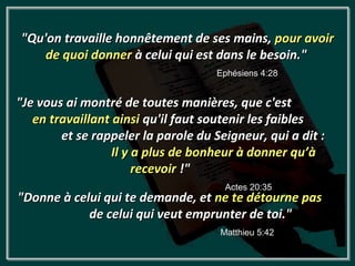 "Qu'on travaille honnêtement de ses mains, pour avoir
    de quoi donner à celui qui est dans le besoin."
                                    Ephésiens 4:28


"Je vous ai montré de toutes manières, que c'est
   en travaillant ainsi qu'il faut soutenir les faibles
        et se rappeler la parole du Seigneur, qui a dit :
                  Il y a plus de bonheur à donner qu’à
                       recevoir !"
                                      Actes 20:35
"Donne à celui qui te demande, et ne te détourne pas
            de celui qui veut emprunter de toi."
                                     Matthieu 5:42
 